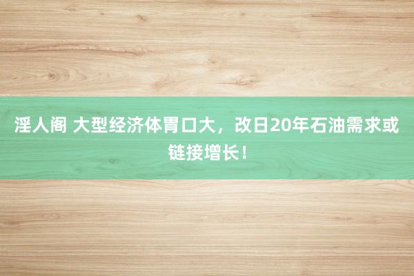 淫人阁 大型经济体胃口大，改日20年石油需求或链接增长！