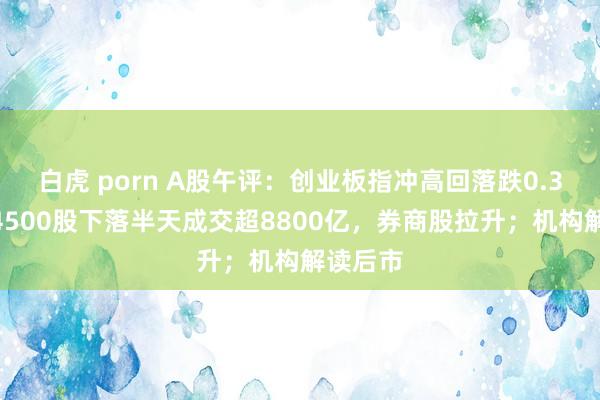 白虎 porn A股午评：创业板指冲高回落跌0.3%，近4500股下落半天成交超8800亿，券商股拉升；机构解读后市