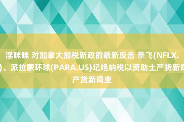 淫咪咪 对加拿大加税新政的最新反击 奈飞(NFLX.US)、派拉蒙环球(PARA.US)圮绝纳税以资助土产货新闻业