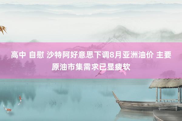 高中 自慰 沙特阿好意思下调8月亚洲油价 主要原油市集需求已显疲软