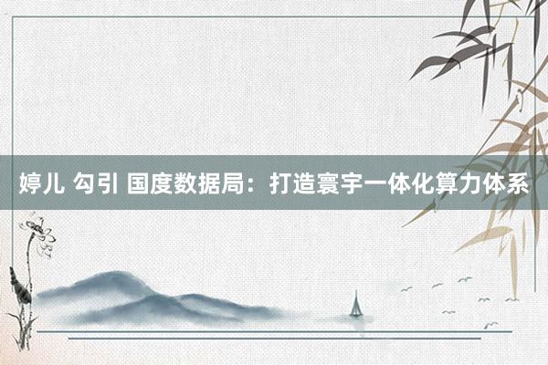 婷儿 勾引 国度数据局：打造寰宇一体化算力体系