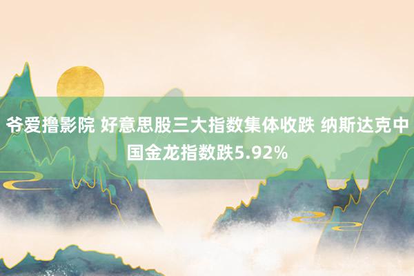 爷爱撸影院 好意思股三大指数集体收跌 纳斯达克中国金龙指数跌5.92%