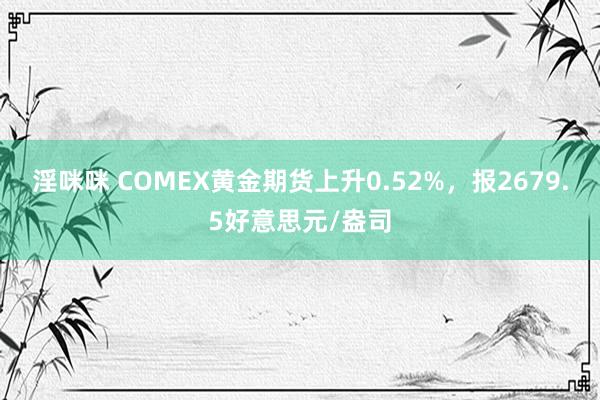 淫咪咪 COMEX黄金期货上升0.52%，报2679.5好意思元/盎司