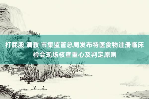 打屁股 调教 市集监管总局发布特医食物注册临床检会现场核查重心及判定原则