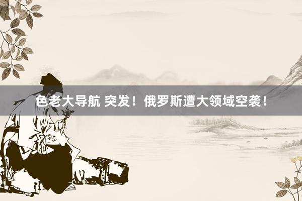 色老大导航 突发！俄罗斯遭大领域空袭！