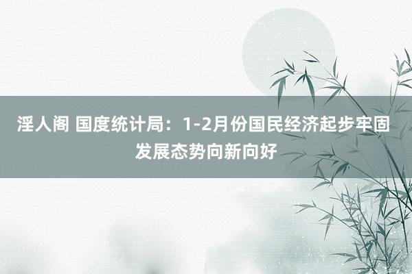 淫人阁 国度统计局：1-2月份国民经济起步牢固 发展态势向新向好