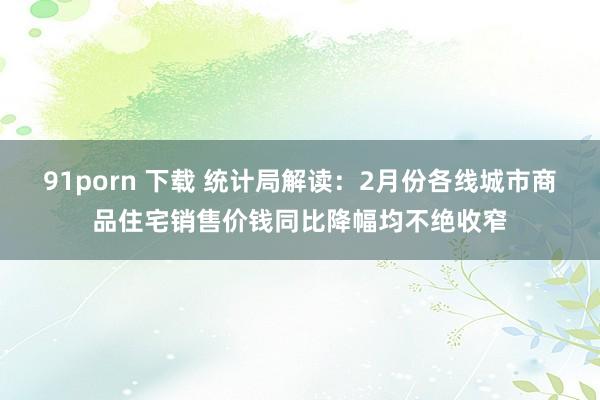 91porn 下载 统计局解读：2月份各线城市商品住宅销售价钱同比降幅均不绝收窄