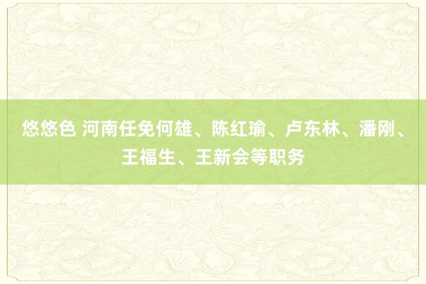 悠悠色 河南任免何雄、陈红瑜、卢东林、潘刚、王福生、王新会等职务