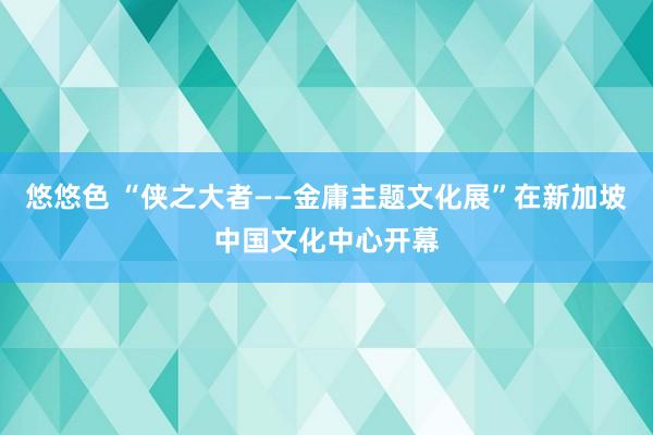 悠悠色 “侠之大者——金庸主题文化展”在新加坡中国文化中心开幕