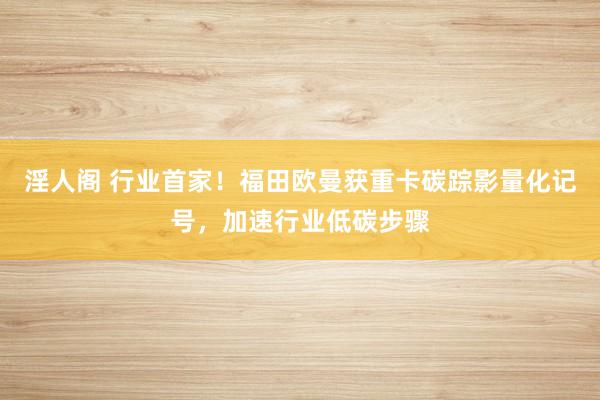 淫人阁 行业首家！福田欧曼获重卡碳踪影量化记号，加速行业低碳步骤