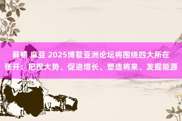 蘇暢 麻豆 2025博鳌亚洲论坛将围绕四大所在张开：把捏大势、促进增长、塑造将来、发掘能源
