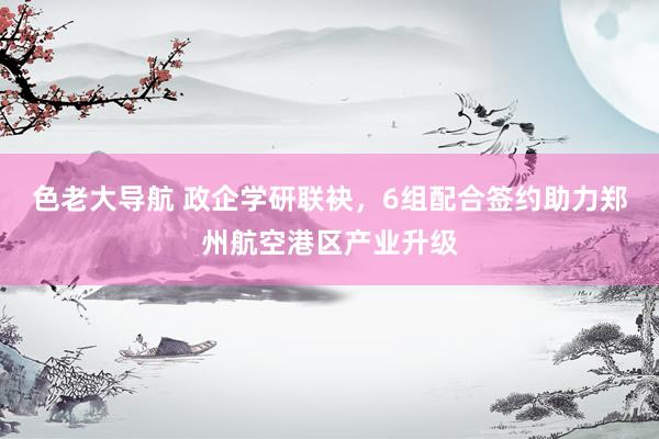 色老大导航 政企学研联袂，6组配合签约助力郑州航空港区产业升级