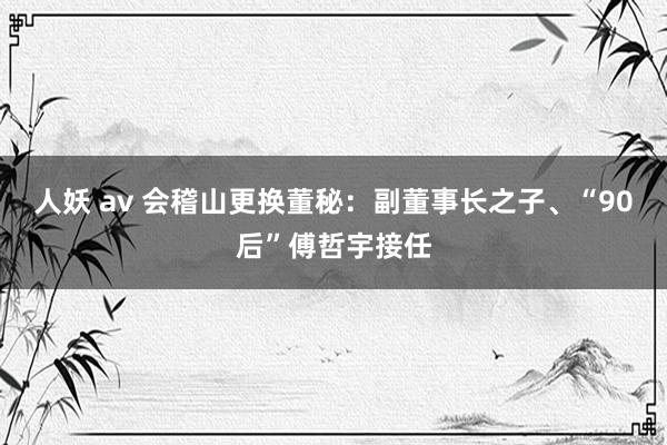 人妖 av 会稽山更换董秘：副董事长之子、“90后”傅哲宇接任